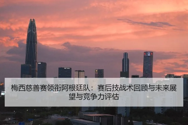 梅西慈善赛领衔阿根廷队：赛后技战术回顾与未来展望与竞争力评估